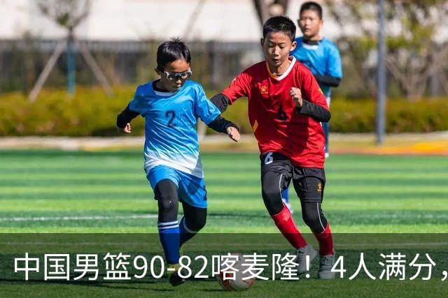 中国男篮90-82喀麦隆！4人满分，2人良好，2人不合格