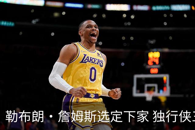 勒布朗·詹姆斯选定下家 独行侠三将或成交易筹码