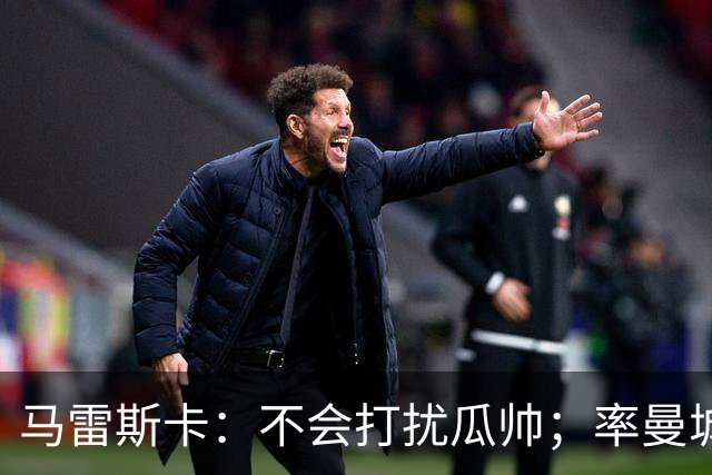马雷斯卡：不会打扰瓜帅；率曼城夺冠是目标；对指控没有担忧