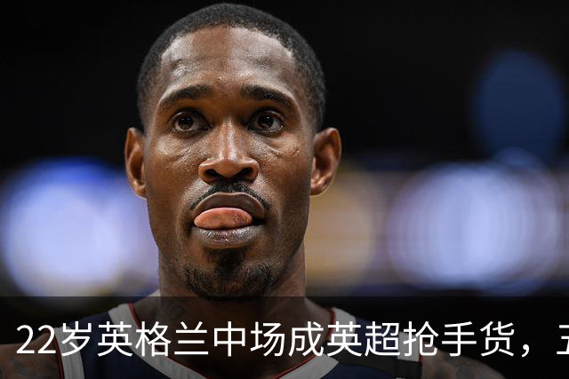 22岁英格兰中场成英超抢手货，五大豪门今夏混战谁能得手？